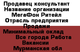 Продавец-консультант › Название организации ­ МегаФон Ритейл › Отрасль предприятия ­ Продажи › Минимальный оклад ­ 28 000 - Все города Работа » Вакансии   . Мурманская обл.,Видяево нп